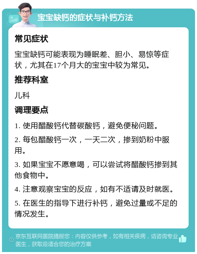 宝宝缺钙的症状与补钙方法 常见症状 宝宝缺钙可能表现为睡眠差、胆小、易惊等症状，尤其在17个月大的宝宝中较为常见。 推荐科室 儿科 调理要点 1. 使用醋酸钙代替碳酸钙，避免便秘问题。 2. 每包醋酸钙一次，一天二次，掺到奶粉中服用。 3. 如果宝宝不愿意喝，可以尝试将醋酸钙掺到其他食物中。 4. 注意观察宝宝的反应，如有不适请及时就医。 5. 在医生的指导下进行补钙，避免过量或不足的情况发生。