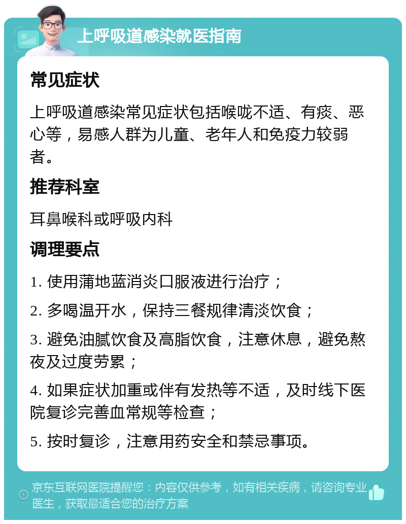 上呼吸道感染就医指南 常见症状 上呼吸道感染常见症状包括喉咙不适、有痰、恶心等，易感人群为儿童、老年人和免疫力较弱者。 推荐科室 耳鼻喉科或呼吸内科 调理要点 1. 使用蒲地蓝消炎口服液进行治疗； 2. 多喝温开水，保持三餐规律清淡饮食； 3. 避免油腻饮食及高脂饮食，注意休息，避免熬夜及过度劳累； 4. 如果症状加重或伴有发热等不适，及时线下医院复诊完善血常规等检查； 5. 按时复诊，注意用药安全和禁忌事项。