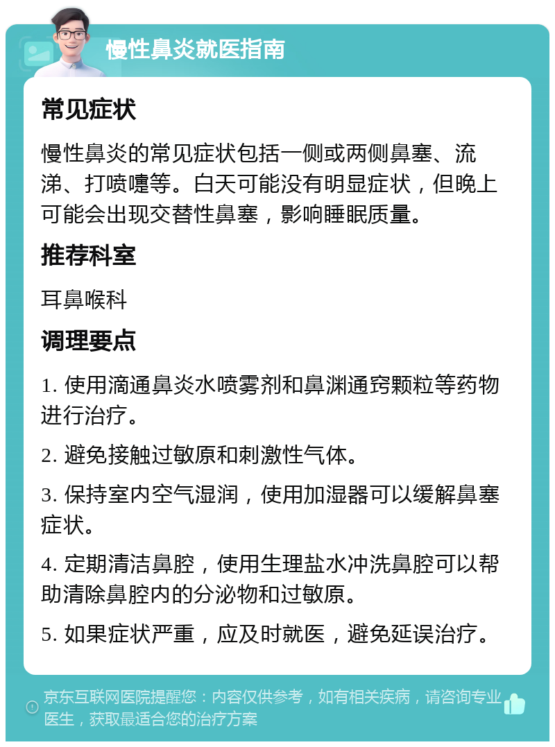 慢性鼻炎就医指南 常见症状 慢性鼻炎的常见症状包括一侧或两侧鼻塞、流涕、打喷嚏等。白天可能没有明显症状，但晚上可能会出现交替性鼻塞，影响睡眠质量。 推荐科室 耳鼻喉科 调理要点 1. 使用滴通鼻炎水喷雾剂和鼻渊通窍颗粒等药物进行治疗。 2. 避免接触过敏原和刺激性气体。 3. 保持室内空气湿润，使用加湿器可以缓解鼻塞症状。 4. 定期清洁鼻腔，使用生理盐水冲洗鼻腔可以帮助清除鼻腔内的分泌物和过敏原。 5. 如果症状严重，应及时就医，避免延误治疗。