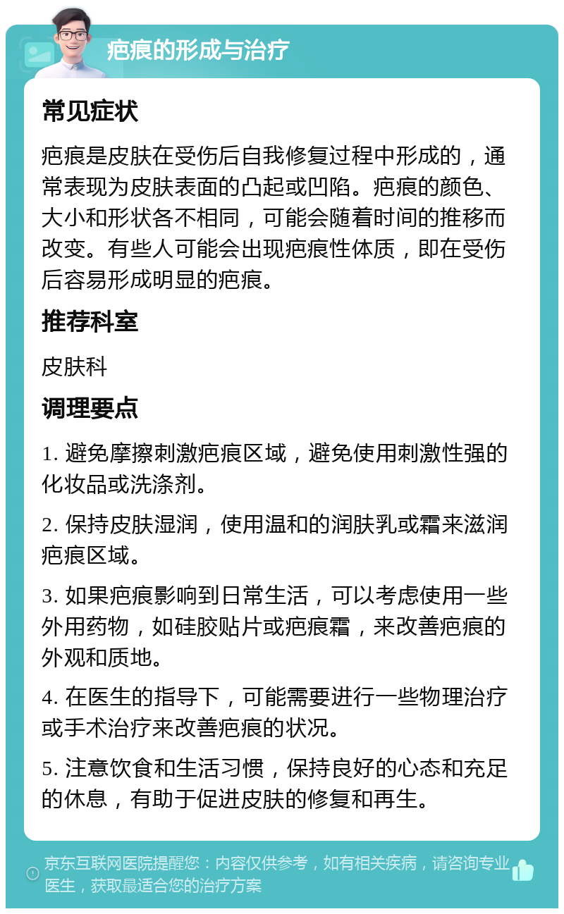 疤痕的形成与治疗 常见症状 疤痕是皮肤在受伤后自我修复过程中形成的，通常表现为皮肤表面的凸起或凹陷。疤痕的颜色、大小和形状各不相同，可能会随着时间的推移而改变。有些人可能会出现疤痕性体质，即在受伤后容易形成明显的疤痕。 推荐科室 皮肤科 调理要点 1. 避免摩擦刺激疤痕区域，避免使用刺激性强的化妆品或洗涤剂。 2. 保持皮肤湿润，使用温和的润肤乳或霜来滋润疤痕区域。 3. 如果疤痕影响到日常生活，可以考虑使用一些外用药物，如硅胶贴片或疤痕霜，来改善疤痕的外观和质地。 4. 在医生的指导下，可能需要进行一些物理治疗或手术治疗来改善疤痕的状况。 5. 注意饮食和生活习惯，保持良好的心态和充足的休息，有助于促进皮肤的修复和再生。