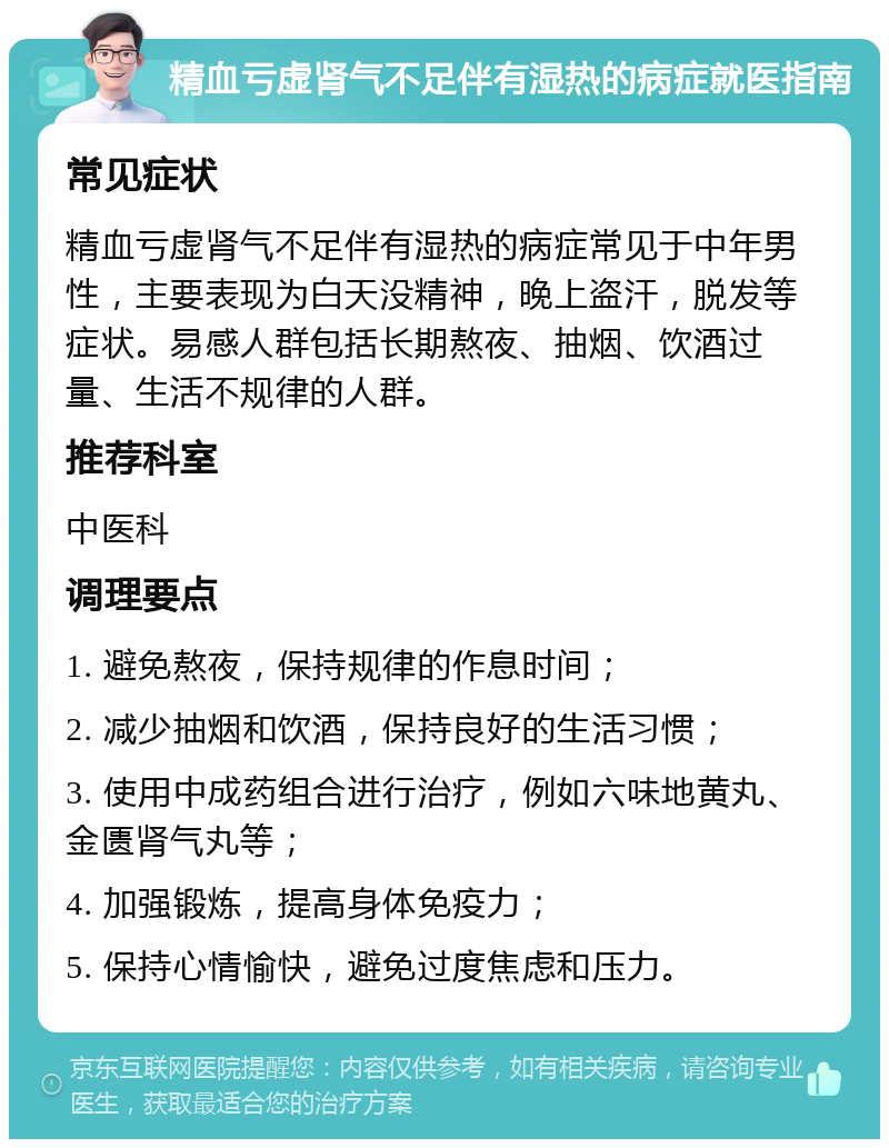 精血亏虚肾气不足伴有湿热的病症就医指南 常见症状 精血亏虚肾气不足伴有湿热的病症常见于中年男性，主要表现为白天没精神，晚上盗汗，脱发等症状。易感人群包括长期熬夜、抽烟、饮酒过量、生活不规律的人群。 推荐科室 中医科 调理要点 1. 避免熬夜，保持规律的作息时间； 2. 减少抽烟和饮酒，保持良好的生活习惯； 3. 使用中成药组合进行治疗，例如六味地黄丸、金匮肾气丸等； 4. 加强锻炼，提高身体免疫力； 5. 保持心情愉快，避免过度焦虑和压力。