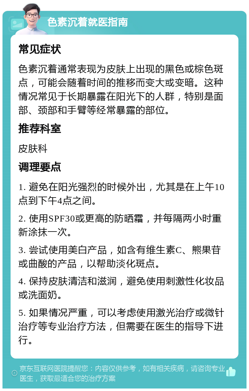 色素沉着就医指南 常见症状 色素沉着通常表现为皮肤上出现的黑色或棕色斑点，可能会随着时间的推移而变大或变暗。这种情况常见于长期暴露在阳光下的人群，特别是面部、颈部和手臂等经常暴露的部位。 推荐科室 皮肤科 调理要点 1. 避免在阳光强烈的时候外出，尤其是在上午10点到下午4点之间。 2. 使用SPF30或更高的防晒霜，并每隔两小时重新涂抹一次。 3. 尝试使用美白产品，如含有维生素C、熊果苷或曲酸的产品，以帮助淡化斑点。 4. 保持皮肤清洁和滋润，避免使用刺激性化妆品或洗面奶。 5. 如果情况严重，可以考虑使用激光治疗或微针治疗等专业治疗方法，但需要在医生的指导下进行。