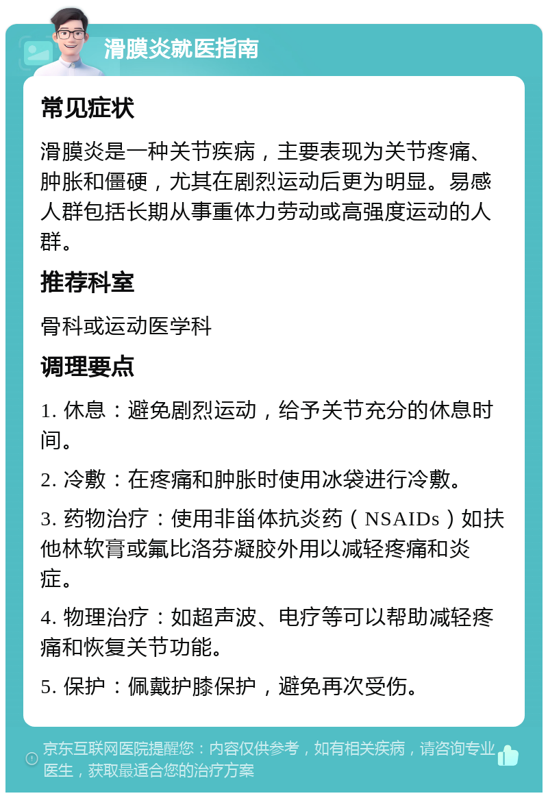 滑膜炎就医指南 常见症状 滑膜炎是一种关节疾病，主要表现为关节疼痛、肿胀和僵硬，尤其在剧烈运动后更为明显。易感人群包括长期从事重体力劳动或高强度运动的人群。 推荐科室 骨科或运动医学科 调理要点 1. 休息：避免剧烈运动，给予关节充分的休息时间。 2. 冷敷：在疼痛和肿胀时使用冰袋进行冷敷。 3. 药物治疗：使用非甾体抗炎药（NSAIDs）如扶他林软膏或氟比洛芬凝胶外用以减轻疼痛和炎症。 4. 物理治疗：如超声波、电疗等可以帮助减轻疼痛和恢复关节功能。 5. 保护：佩戴护膝保护，避免再次受伤。