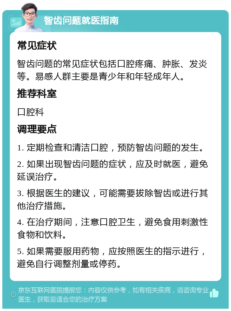 智齿问题就医指南 常见症状 智齿问题的常见症状包括口腔疼痛、肿胀、发炎等。易感人群主要是青少年和年轻成年人。 推荐科室 口腔科 调理要点 1. 定期检查和清洁口腔，预防智齿问题的发生。 2. 如果出现智齿问题的症状，应及时就医，避免延误治疗。 3. 根据医生的建议，可能需要拔除智齿或进行其他治疗措施。 4. 在治疗期间，注意口腔卫生，避免食用刺激性食物和饮料。 5. 如果需要服用药物，应按照医生的指示进行，避免自行调整剂量或停药。