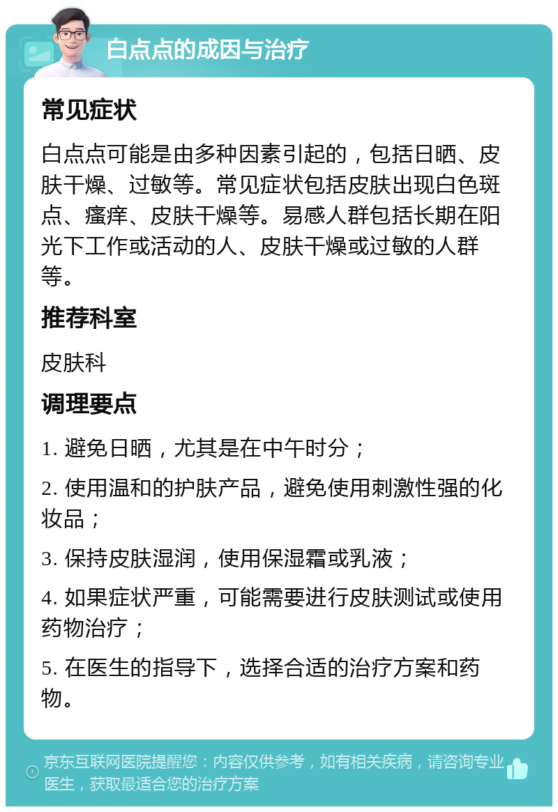 白点点的成因与治疗 常见症状 白点点可能是由多种因素引起的，包括日晒、皮肤干燥、过敏等。常见症状包括皮肤出现白色斑点、瘙痒、皮肤干燥等。易感人群包括长期在阳光下工作或活动的人、皮肤干燥或过敏的人群等。 推荐科室 皮肤科 调理要点 1. 避免日晒，尤其是在中午时分； 2. 使用温和的护肤产品，避免使用刺激性强的化妆品； 3. 保持皮肤湿润，使用保湿霜或乳液； 4. 如果症状严重，可能需要进行皮肤测试或使用药物治疗； 5. 在医生的指导下，选择合适的治疗方案和药物。