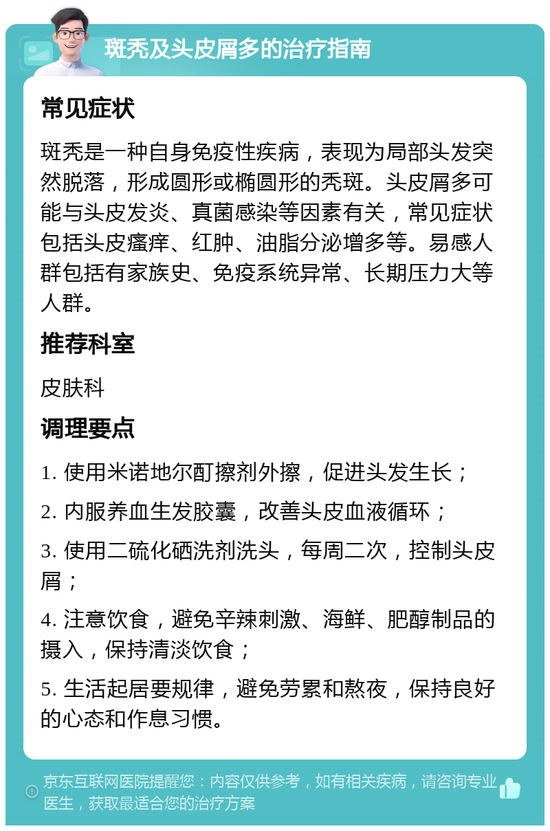 斑秃及头皮屑多的治疗指南 常见症状 斑秃是一种自身免疫性疾病，表现为局部头发突然脱落，形成圆形或椭圆形的秃斑。头皮屑多可能与头皮发炎、真菌感染等因素有关，常见症状包括头皮瘙痒、红肿、油脂分泌增多等。易感人群包括有家族史、免疫系统异常、长期压力大等人群。 推荐科室 皮肤科 调理要点 1. 使用米诺地尔酊擦剂外擦，促进头发生长； 2. 内服养血生发胶囊，改善头皮血液循环； 3. 使用二硫化硒洗剂洗头，每周二次，控制头皮屑； 4. 注意饮食，避免辛辣刺激、海鲜、肥醇制品的摄入，保持清淡饮食； 5. 生活起居要规律，避免劳累和熬夜，保持良好的心态和作息习惯。