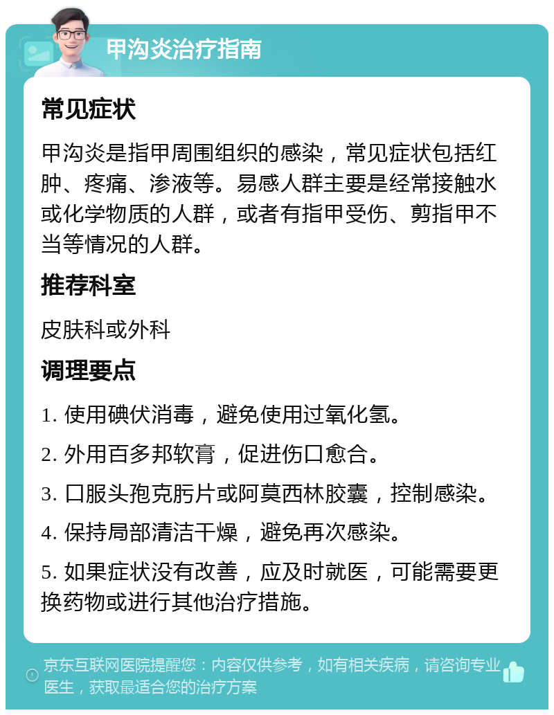 甲沟炎治疗指南 常见症状 甲沟炎是指甲周围组织的感染，常见症状包括红肿、疼痛、渗液等。易感人群主要是经常接触水或化学物质的人群，或者有指甲受伤、剪指甲不当等情况的人群。 推荐科室 皮肤科或外科 调理要点 1. 使用碘伏消毒，避免使用过氧化氢。 2. 外用百多邦软膏，促进伤口愈合。 3. 口服头孢克肟片或阿莫西林胶囊，控制感染。 4. 保持局部清洁干燥，避免再次感染。 5. 如果症状没有改善，应及时就医，可能需要更换药物或进行其他治疗措施。