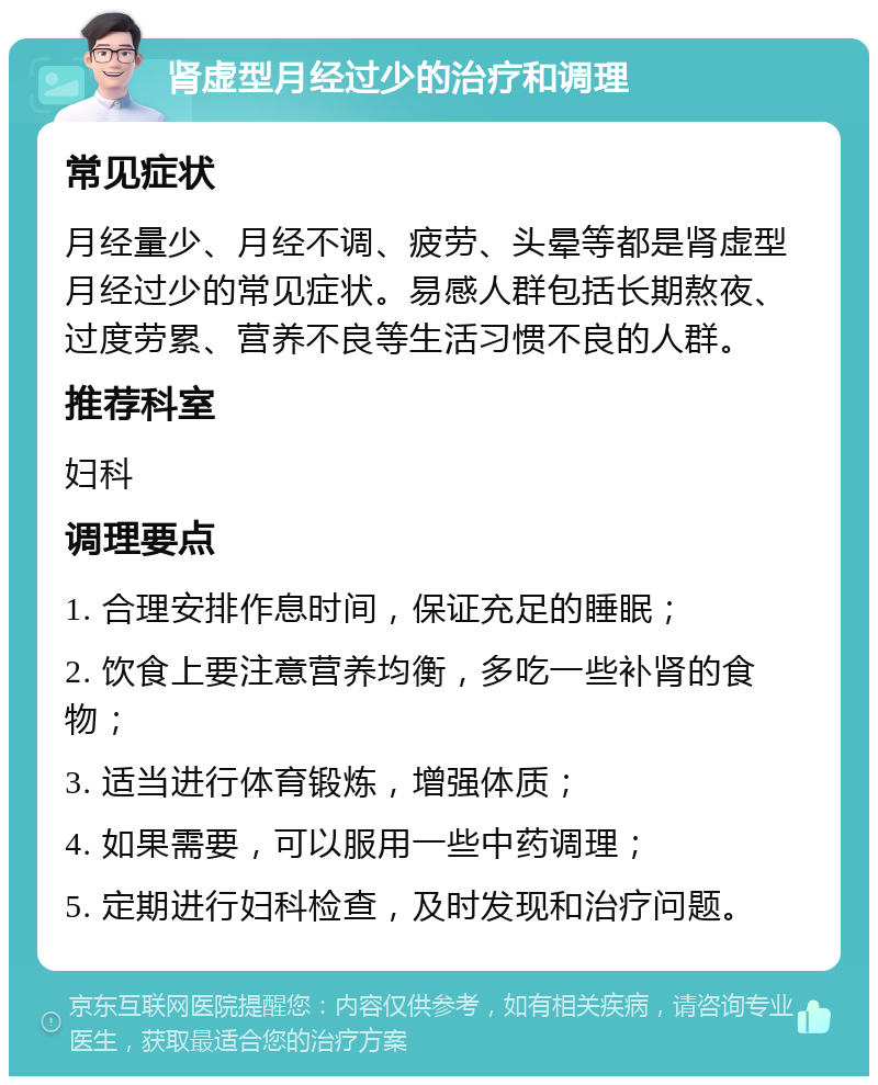 肾虚型月经过少的治疗和调理 常见症状 月经量少、月经不调、疲劳、头晕等都是肾虚型月经过少的常见症状。易感人群包括长期熬夜、过度劳累、营养不良等生活习惯不良的人群。 推荐科室 妇科 调理要点 1. 合理安排作息时间，保证充足的睡眠； 2. 饮食上要注意营养均衡，多吃一些补肾的食物； 3. 适当进行体育锻炼，增强体质； 4. 如果需要，可以服用一些中药调理； 5. 定期进行妇科检查，及时发现和治疗问题。