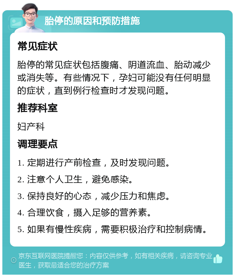 胎停的原因和预防措施 常见症状 胎停的常见症状包括腹痛、阴道流血、胎动减少或消失等。有些情况下，孕妇可能没有任何明显的症状，直到例行检查时才发现问题。 推荐科室 妇产科 调理要点 1. 定期进行产前检查，及时发现问题。 2. 注意个人卫生，避免感染。 3. 保持良好的心态，减少压力和焦虑。 4. 合理饮食，摄入足够的营养素。 5. 如果有慢性疾病，需要积极治疗和控制病情。