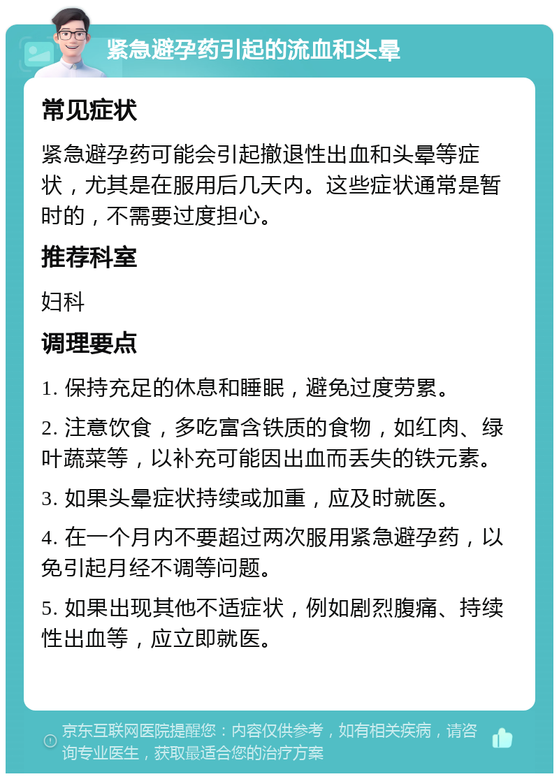 紧急避孕药引起的流血和头晕 常见症状 紧急避孕药可能会引起撤退性出血和头晕等症状，尤其是在服用后几天内。这些症状通常是暂时的，不需要过度担心。 推荐科室 妇科 调理要点 1. 保持充足的休息和睡眠，避免过度劳累。 2. 注意饮食，多吃富含铁质的食物，如红肉、绿叶蔬菜等，以补充可能因出血而丢失的铁元素。 3. 如果头晕症状持续或加重，应及时就医。 4. 在一个月内不要超过两次服用紧急避孕药，以免引起月经不调等问题。 5. 如果出现其他不适症状，例如剧烈腹痛、持续性出血等，应立即就医。