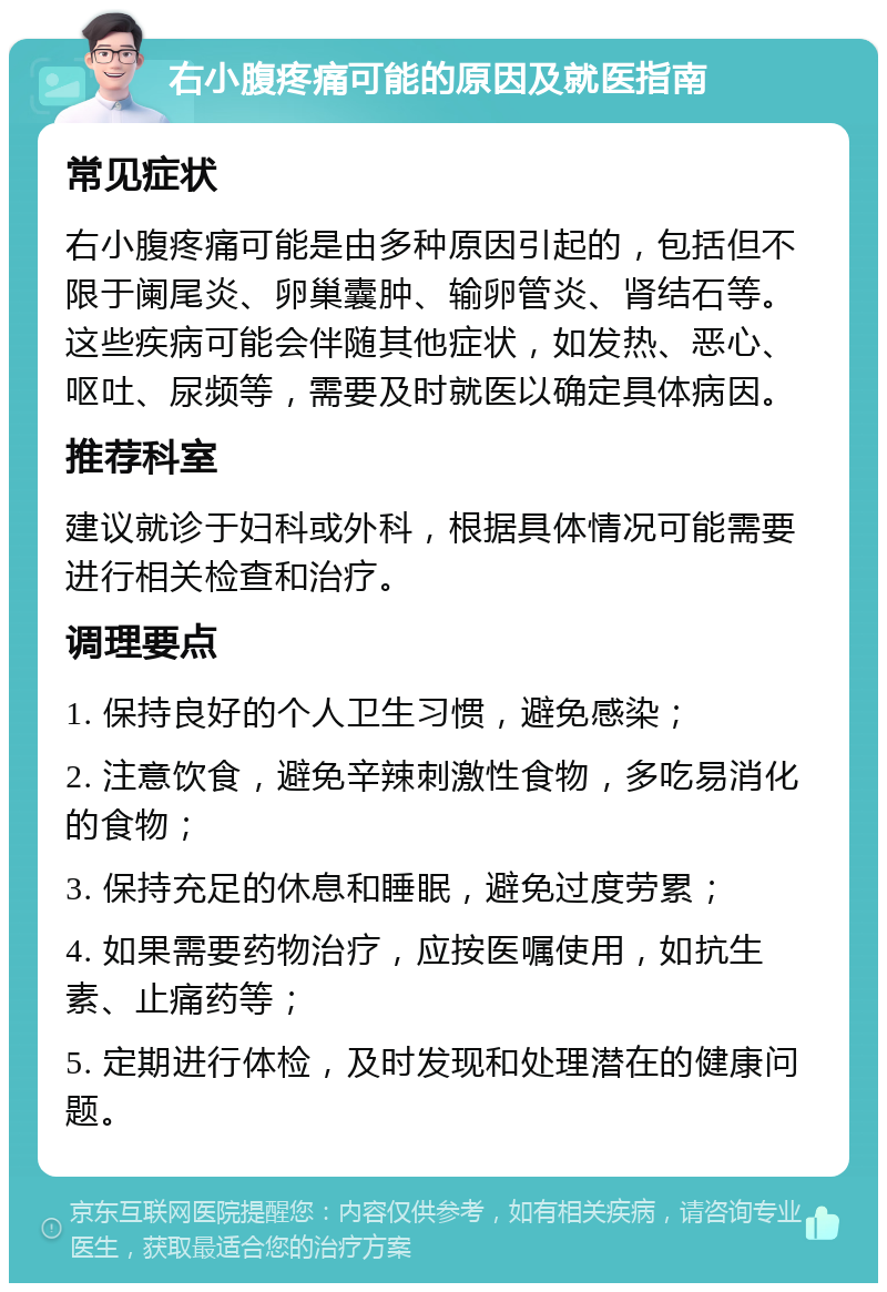 右小腹疼痛可能的原因及就医指南 常见症状 右小腹疼痛可能是由多种原因引起的，包括但不限于阑尾炎、卵巢囊肿、输卵管炎、肾结石等。这些疾病可能会伴随其他症状，如发热、恶心、呕吐、尿频等，需要及时就医以确定具体病因。 推荐科室 建议就诊于妇科或外科，根据具体情况可能需要进行相关检查和治疗。 调理要点 1. 保持良好的个人卫生习惯，避免感染； 2. 注意饮食，避免辛辣刺激性食物，多吃易消化的食物； 3. 保持充足的休息和睡眠，避免过度劳累； 4. 如果需要药物治疗，应按医嘱使用，如抗生素、止痛药等； 5. 定期进行体检，及时发现和处理潜在的健康问题。