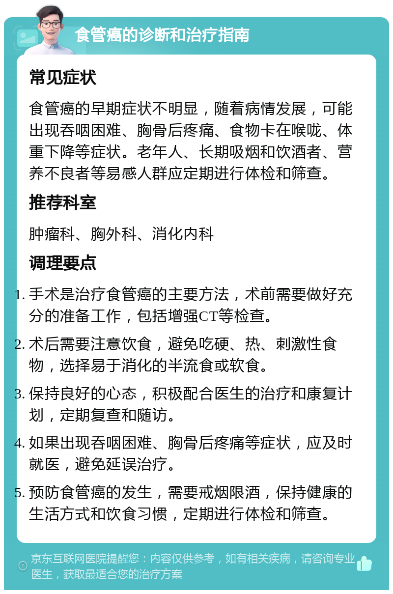 食管癌的诊断和治疗指南 常见症状 食管癌的早期症状不明显，随着病情发展，可能出现吞咽困难、胸骨后疼痛、食物卡在喉咙、体重下降等症状。老年人、长期吸烟和饮酒者、营养不良者等易感人群应定期进行体检和筛查。 推荐科室 肿瘤科、胸外科、消化内科 调理要点 手术是治疗食管癌的主要方法，术前需要做好充分的准备工作，包括增强CT等检查。 术后需要注意饮食，避免吃硬、热、刺激性食物，选择易于消化的半流食或软食。 保持良好的心态，积极配合医生的治疗和康复计划，定期复查和随访。 如果出现吞咽困难、胸骨后疼痛等症状，应及时就医，避免延误治疗。 预防食管癌的发生，需要戒烟限酒，保持健康的生活方式和饮食习惯，定期进行体检和筛查。