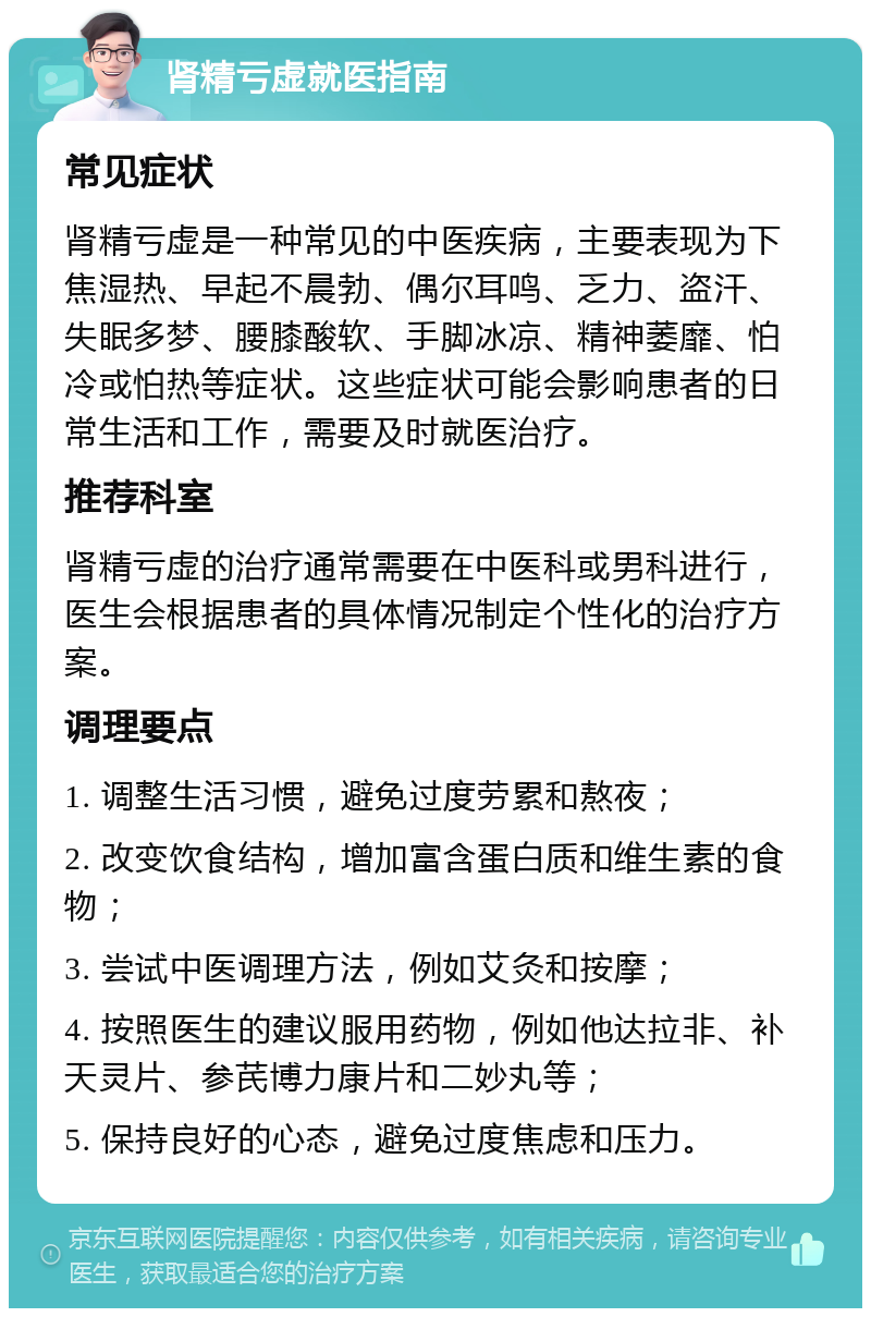 肾精亏虚就医指南 常见症状 肾精亏虚是一种常见的中医疾病，主要表现为下焦湿热、早起不晨勃、偶尔耳鸣、乏力、盗汗、失眠多梦、腰膝酸软、手脚冰凉、精神萎靡、怕冷或怕热等症状。这些症状可能会影响患者的日常生活和工作，需要及时就医治疗。 推荐科室 肾精亏虚的治疗通常需要在中医科或男科进行，医生会根据患者的具体情况制定个性化的治疗方案。 调理要点 1. 调整生活习惯，避免过度劳累和熬夜； 2. 改变饮食结构，增加富含蛋白质和维生素的食物； 3. 尝试中医调理方法，例如艾灸和按摩； 4. 按照医生的建议服用药物，例如他达拉非、补天灵片、参芪博力康片和二妙丸等； 5. 保持良好的心态，避免过度焦虑和压力。