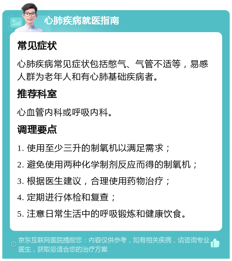 心肺疾病就医指南 常见症状 心肺疾病常见症状包括憋气、气管不适等，易感人群为老年人和有心肺基础疾病者。 推荐科室 心血管内科或呼吸内科。 调理要点 1. 使用至少三升的制氧机以满足需求； 2. 避免使用两种化学制剂反应而得的制氧机； 3. 根据医生建议，合理使用药物治疗； 4. 定期进行体检和复查； 5. 注意日常生活中的呼吸锻炼和健康饮食。