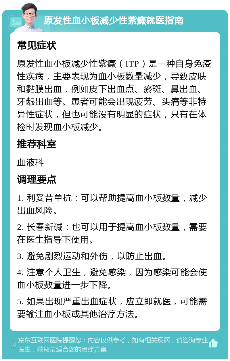 原发性血小板减少性紫癜就医指南 常见症状 原发性血小板减少性紫癜（ITP）是一种自身免疫性疾病，主要表现为血小板数量减少，导致皮肤和黏膜出血，例如皮下出血点、瘀斑、鼻出血、牙龈出血等。患者可能会出现疲劳、头痛等非特异性症状，但也可能没有明显的症状，只有在体检时发现血小板减少。 推荐科室 血液科 调理要点 1. 利妥昔单抗：可以帮助提高血小板数量，减少出血风险。 2. 长春新碱：也可以用于提高血小板数量，需要在医生指导下使用。 3. 避免剧烈运动和外伤，以防止出血。 4. 注意个人卫生，避免感染，因为感染可能会使血小板数量进一步下降。 5. 如果出现严重出血症状，应立即就医，可能需要输注血小板或其他治疗方法。