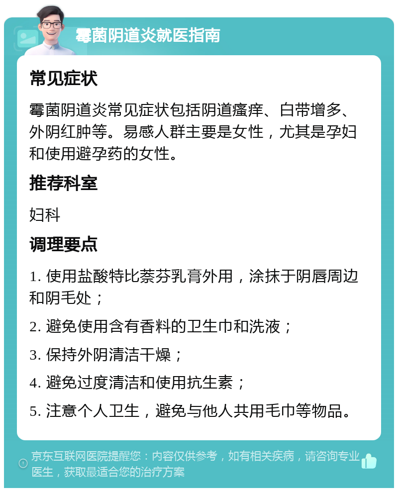 霉菌阴道炎就医指南 常见症状 霉菌阴道炎常见症状包括阴道瘙痒、白带增多、外阴红肿等。易感人群主要是女性，尤其是孕妇和使用避孕药的女性。 推荐科室 妇科 调理要点 1. 使用盐酸特比萘芬乳膏外用，涂抹于阴唇周边和阴毛处； 2. 避免使用含有香料的卫生巾和洗液； 3. 保持外阴清洁干燥； 4. 避免过度清洁和使用抗生素； 5. 注意个人卫生，避免与他人共用毛巾等物品。