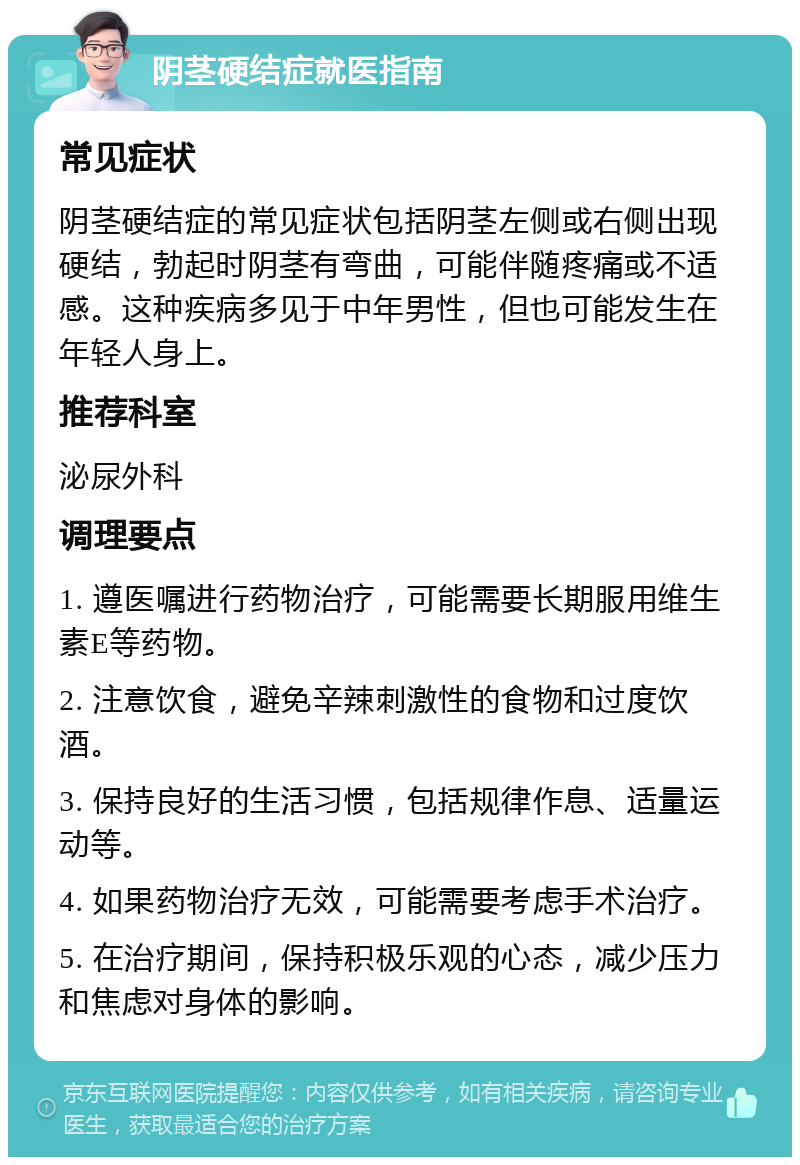 阴茎硬结症就医指南 常见症状 阴茎硬结症的常见症状包括阴茎左侧或右侧出现硬结，勃起时阴茎有弯曲，可能伴随疼痛或不适感。这种疾病多见于中年男性，但也可能发生在年轻人身上。 推荐科室 泌尿外科 调理要点 1. 遵医嘱进行药物治疗，可能需要长期服用维生素E等药物。 2. 注意饮食，避免辛辣刺激性的食物和过度饮酒。 3. 保持良好的生活习惯，包括规律作息、适量运动等。 4. 如果药物治疗无效，可能需要考虑手术治疗。 5. 在治疗期间，保持积极乐观的心态，减少压力和焦虑对身体的影响。