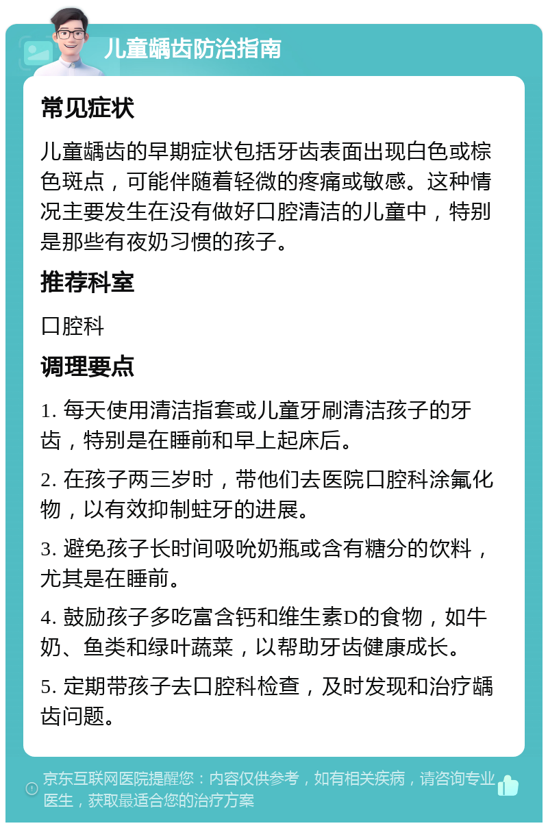 儿童龋齿防治指南 常见症状 儿童龋齿的早期症状包括牙齿表面出现白色或棕色斑点，可能伴随着轻微的疼痛或敏感。这种情况主要发生在没有做好口腔清洁的儿童中，特别是那些有夜奶习惯的孩子。 推荐科室 口腔科 调理要点 1. 每天使用清洁指套或儿童牙刷清洁孩子的牙齿，特别是在睡前和早上起床后。 2. 在孩子两三岁时，带他们去医院口腔科涂氟化物，以有效抑制蛀牙的进展。 3. 避免孩子长时间吸吮奶瓶或含有糖分的饮料，尤其是在睡前。 4. 鼓励孩子多吃富含钙和维生素D的食物，如牛奶、鱼类和绿叶蔬菜，以帮助牙齿健康成长。 5. 定期带孩子去口腔科检查，及时发现和治疗龋齿问题。