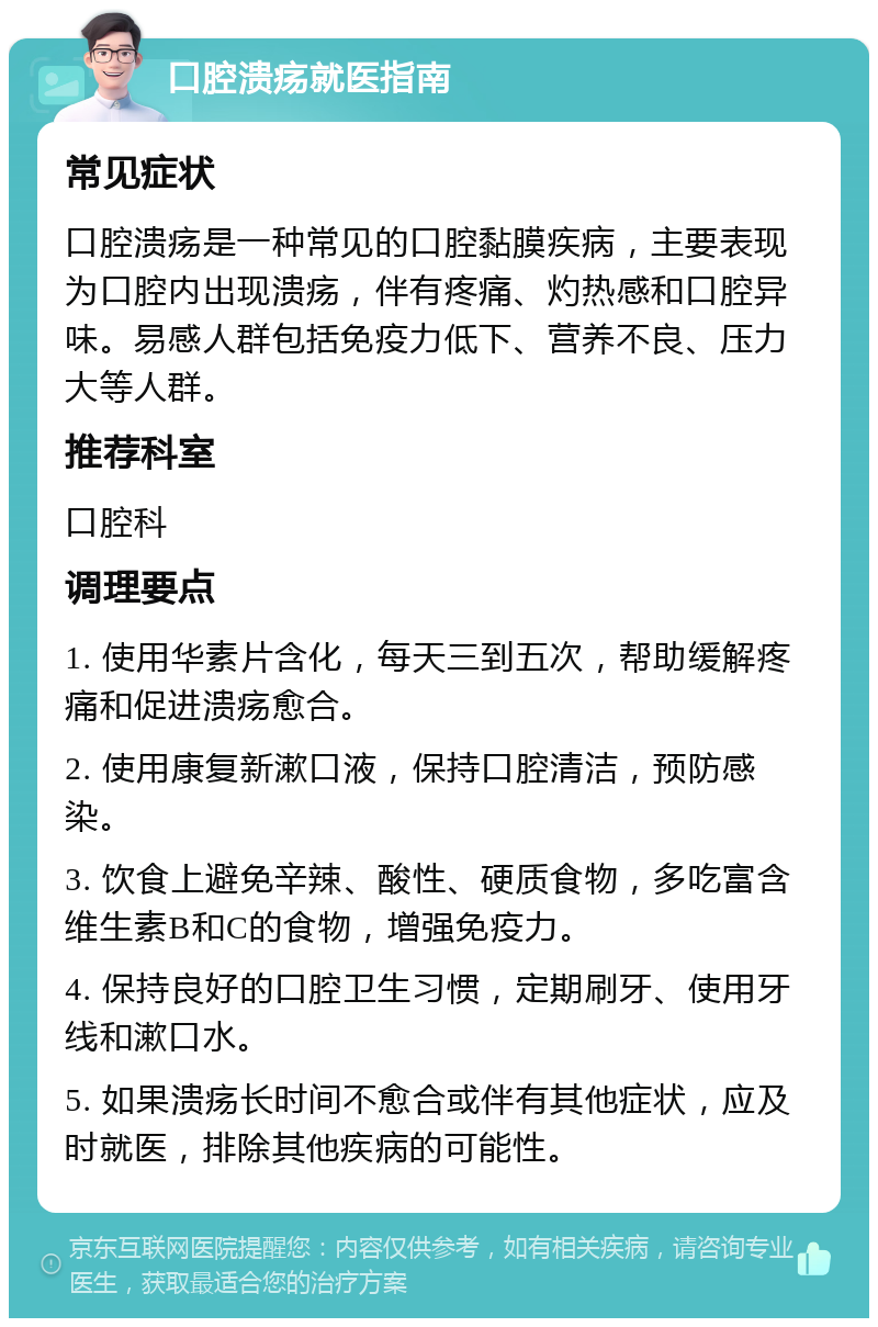 口腔溃疡就医指南 常见症状 口腔溃疡是一种常见的口腔黏膜疾病，主要表现为口腔内出现溃疡，伴有疼痛、灼热感和口腔异味。易感人群包括免疫力低下、营养不良、压力大等人群。 推荐科室 口腔科 调理要点 1. 使用华素片含化，每天三到五次，帮助缓解疼痛和促进溃疡愈合。 2. 使用康复新漱口液，保持口腔清洁，预防感染。 3. 饮食上避免辛辣、酸性、硬质食物，多吃富含维生素B和C的食物，增强免疫力。 4. 保持良好的口腔卫生习惯，定期刷牙、使用牙线和漱口水。 5. 如果溃疡长时间不愈合或伴有其他症状，应及时就医，排除其他疾病的可能性。