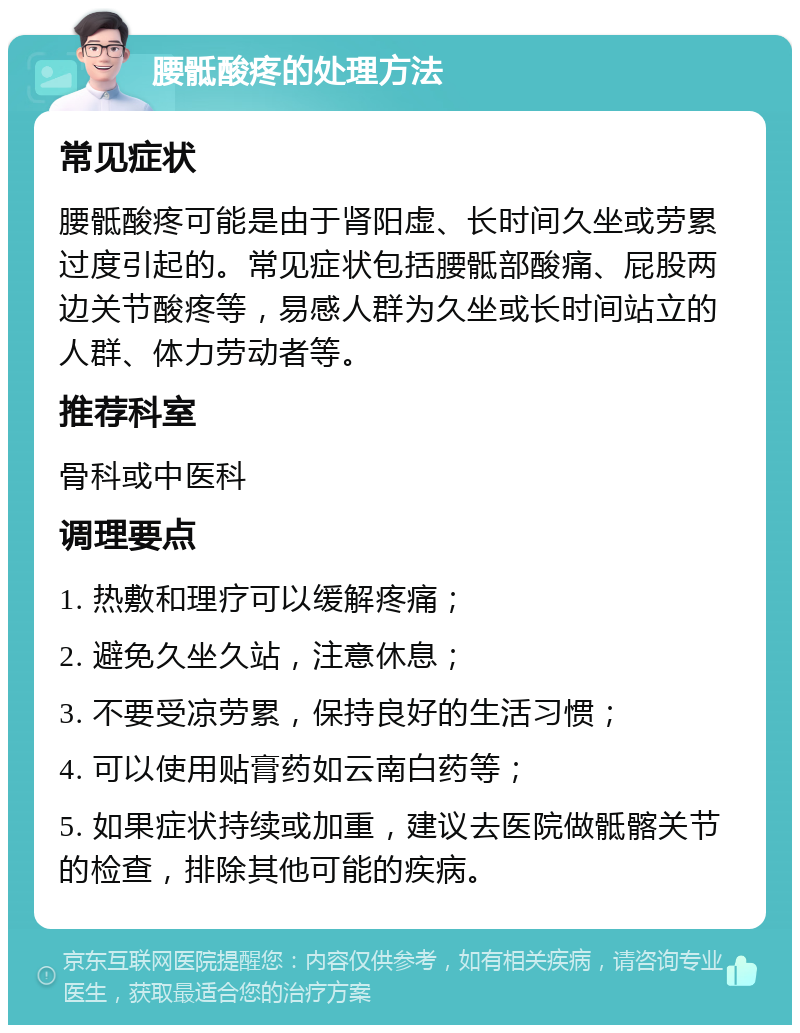 腰骶酸疼的处理方法 常见症状 腰骶酸疼可能是由于肾阳虚、长时间久坐或劳累过度引起的。常见症状包括腰骶部酸痛、屁股两边关节酸疼等，易感人群为久坐或长时间站立的人群、体力劳动者等。 推荐科室 骨科或中医科 调理要点 1. 热敷和理疗可以缓解疼痛； 2. 避免久坐久站，注意休息； 3. 不要受凉劳累，保持良好的生活习惯； 4. 可以使用贴膏药如云南白药等； 5. 如果症状持续或加重，建议去医院做骶髂关节的检查，排除其他可能的疾病。