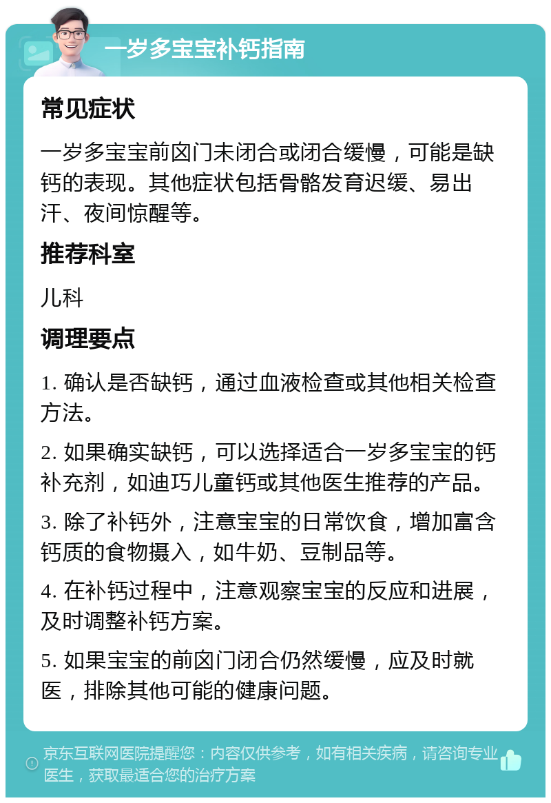 一岁多宝宝补钙指南 常见症状 一岁多宝宝前囟门未闭合或闭合缓慢，可能是缺钙的表现。其他症状包括骨骼发育迟缓、易出汗、夜间惊醒等。 推荐科室 儿科 调理要点 1. 确认是否缺钙，通过血液检查或其他相关检查方法。 2. 如果确实缺钙，可以选择适合一岁多宝宝的钙补充剂，如迪巧儿童钙或其他医生推荐的产品。 3. 除了补钙外，注意宝宝的日常饮食，增加富含钙质的食物摄入，如牛奶、豆制品等。 4. 在补钙过程中，注意观察宝宝的反应和进展，及时调整补钙方案。 5. 如果宝宝的前囟门闭合仍然缓慢，应及时就医，排除其他可能的健康问题。