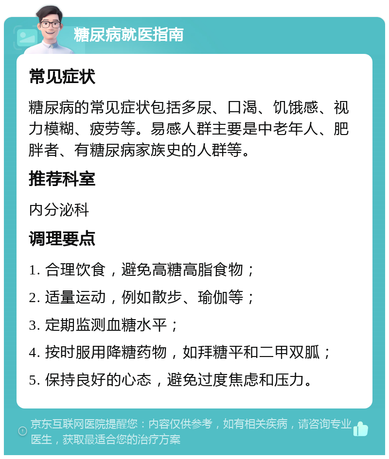 糖尿病就医指南 常见症状 糖尿病的常见症状包括多尿、口渴、饥饿感、视力模糊、疲劳等。易感人群主要是中老年人、肥胖者、有糖尿病家族史的人群等。 推荐科室 内分泌科 调理要点 1. 合理饮食，避免高糖高脂食物； 2. 适量运动，例如散步、瑜伽等； 3. 定期监测血糖水平； 4. 按时服用降糖药物，如拜糖平和二甲双胍； 5. 保持良好的心态，避免过度焦虑和压力。