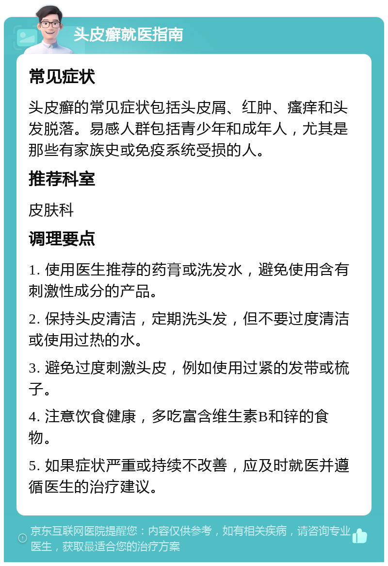 头皮癣就医指南 常见症状 头皮癣的常见症状包括头皮屑、红肿、瘙痒和头发脱落。易感人群包括青少年和成年人，尤其是那些有家族史或免疫系统受损的人。 推荐科室 皮肤科 调理要点 1. 使用医生推荐的药膏或洗发水，避免使用含有刺激性成分的产品。 2. 保持头皮清洁，定期洗头发，但不要过度清洁或使用过热的水。 3. 避免过度刺激头皮，例如使用过紧的发带或梳子。 4. 注意饮食健康，多吃富含维生素B和锌的食物。 5. 如果症状严重或持续不改善，应及时就医并遵循医生的治疗建议。