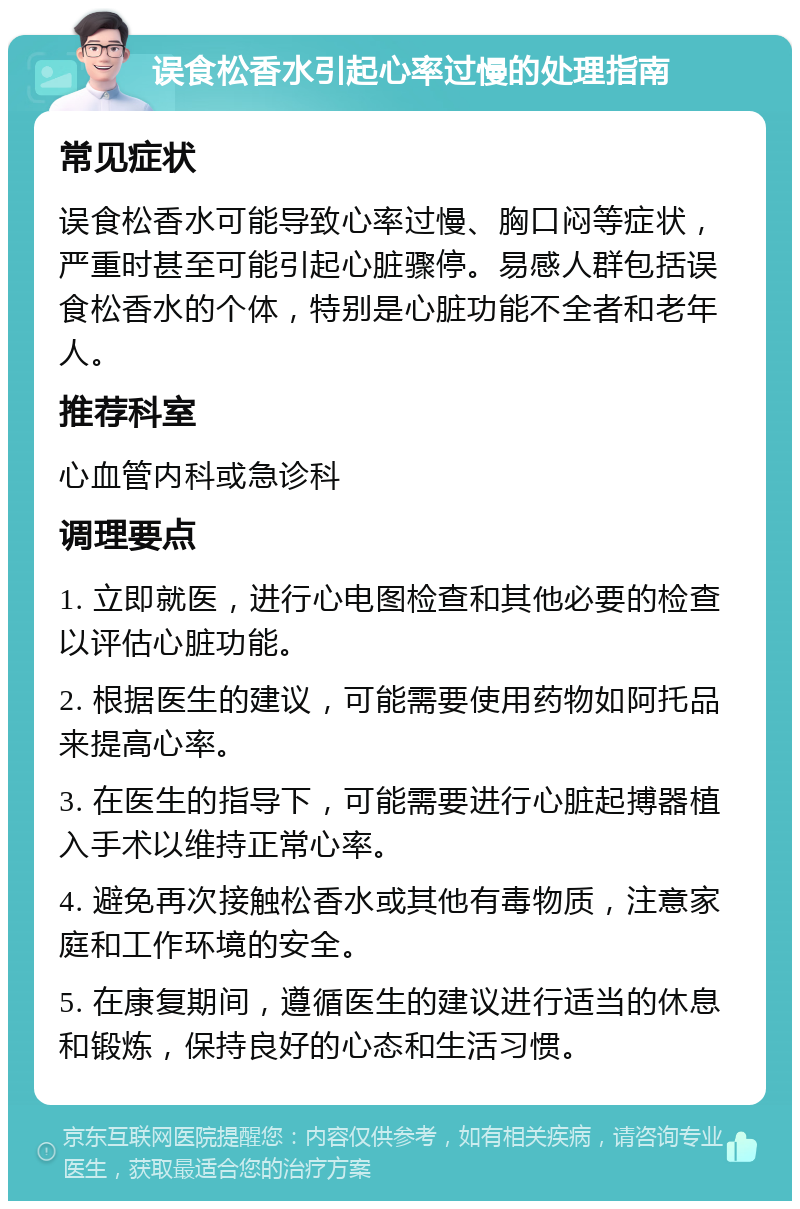 误食松香水引起心率过慢的处理指南 常见症状 误食松香水可能导致心率过慢、胸口闷等症状，严重时甚至可能引起心脏骤停。易感人群包括误食松香水的个体，特别是心脏功能不全者和老年人。 推荐科室 心血管内科或急诊科 调理要点 1. 立即就医，进行心电图检查和其他必要的检查以评估心脏功能。 2. 根据医生的建议，可能需要使用药物如阿托品来提高心率。 3. 在医生的指导下，可能需要进行心脏起搏器植入手术以维持正常心率。 4. 避免再次接触松香水或其他有毒物质，注意家庭和工作环境的安全。 5. 在康复期间，遵循医生的建议进行适当的休息和锻炼，保持良好的心态和生活习惯。