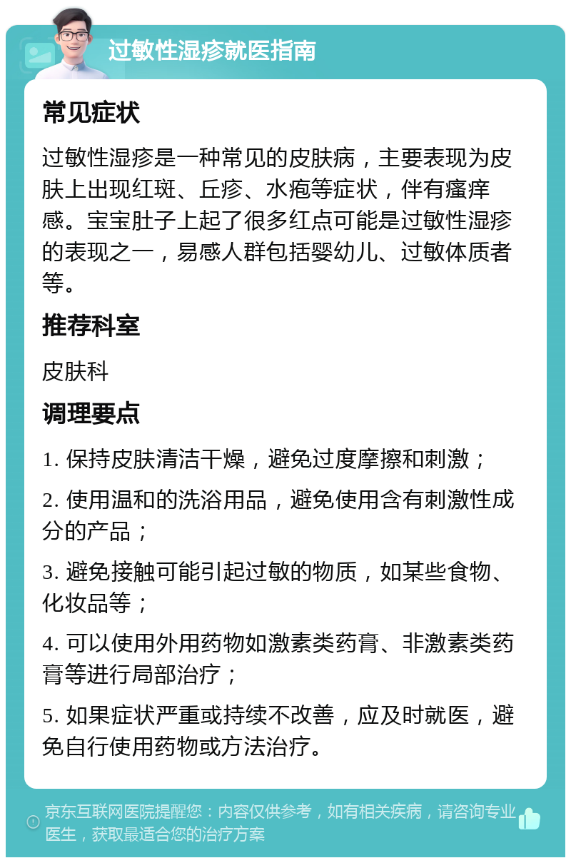 过敏性湿疹就医指南 常见症状 过敏性湿疹是一种常见的皮肤病，主要表现为皮肤上出现红斑、丘疹、水疱等症状，伴有瘙痒感。宝宝肚子上起了很多红点可能是过敏性湿疹的表现之一，易感人群包括婴幼儿、过敏体质者等。 推荐科室 皮肤科 调理要点 1. 保持皮肤清洁干燥，避免过度摩擦和刺激； 2. 使用温和的洗浴用品，避免使用含有刺激性成分的产品； 3. 避免接触可能引起过敏的物质，如某些食物、化妆品等； 4. 可以使用外用药物如激素类药膏、非激素类药膏等进行局部治疗； 5. 如果症状严重或持续不改善，应及时就医，避免自行使用药物或方法治疗。