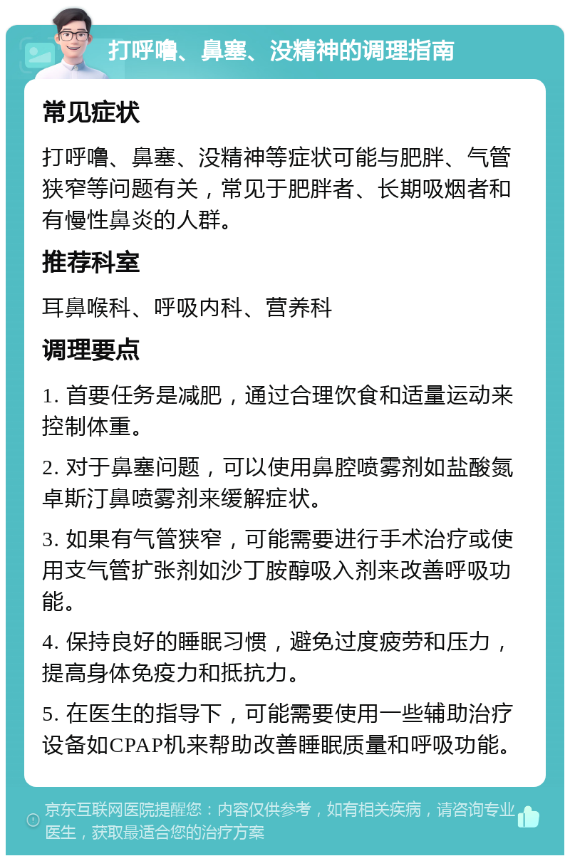 打呼噜、鼻塞、没精神的调理指南 常见症状 打呼噜、鼻塞、没精神等症状可能与肥胖、气管狭窄等问题有关，常见于肥胖者、长期吸烟者和有慢性鼻炎的人群。 推荐科室 耳鼻喉科、呼吸内科、营养科 调理要点 1. 首要任务是减肥，通过合理饮食和适量运动来控制体重。 2. 对于鼻塞问题，可以使用鼻腔喷雾剂如盐酸氮卓斯汀鼻喷雾剂来缓解症状。 3. 如果有气管狭窄，可能需要进行手术治疗或使用支气管扩张剂如沙丁胺醇吸入剂来改善呼吸功能。 4. 保持良好的睡眠习惯，避免过度疲劳和压力，提高身体免疫力和抵抗力。 5. 在医生的指导下，可能需要使用一些辅助治疗设备如CPAP机来帮助改善睡眠质量和呼吸功能。