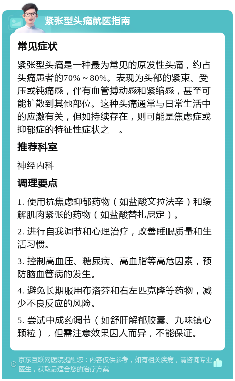 紧张型头痛就医指南 常见症状 紧张型头痛是一种最为常见的原发性头痛，约占头痛患者的70%～80%。表现为头部的紧束、受压或钝痛感，伴有血管搏动感和紧缩感，甚至可能扩散到其他部位。这种头痛通常与日常生活中的应激有关，但如持续存在，则可能是焦虑症或抑郁症的特征性症状之一。 推荐科室 神经内科 调理要点 1. 使用抗焦虑抑郁药物（如盐酸文拉法辛）和缓解肌肉紧张的药物（如盐酸替扎尼定）。 2. 进行自我调节和心理治疗，改善睡眠质量和生活习惯。 3. 控制高血压、糖尿病、高血脂等高危因素，预防脑血管病的发生。 4. 避免长期服用布洛芬和右左匹克隆等药物，减少不良反应的风险。 5. 尝试中成药调节（如舒肝解郁胶囊、九味镇心颗粒），但需注意效果因人而异，不能保证。