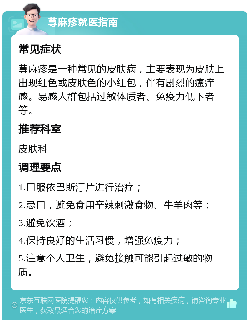 荨麻疹就医指南 常见症状 荨麻疹是一种常见的皮肤病，主要表现为皮肤上出现红色或皮肤色的小红包，伴有剧烈的瘙痒感。易感人群包括过敏体质者、免疫力低下者等。 推荐科室 皮肤科 调理要点 1.口服依巴斯汀片进行治疗； 2.忌口，避免食用辛辣刺激食物、牛羊肉等； 3.避免饮酒； 4.保持良好的生活习惯，增强免疫力； 5.注意个人卫生，避免接触可能引起过敏的物质。