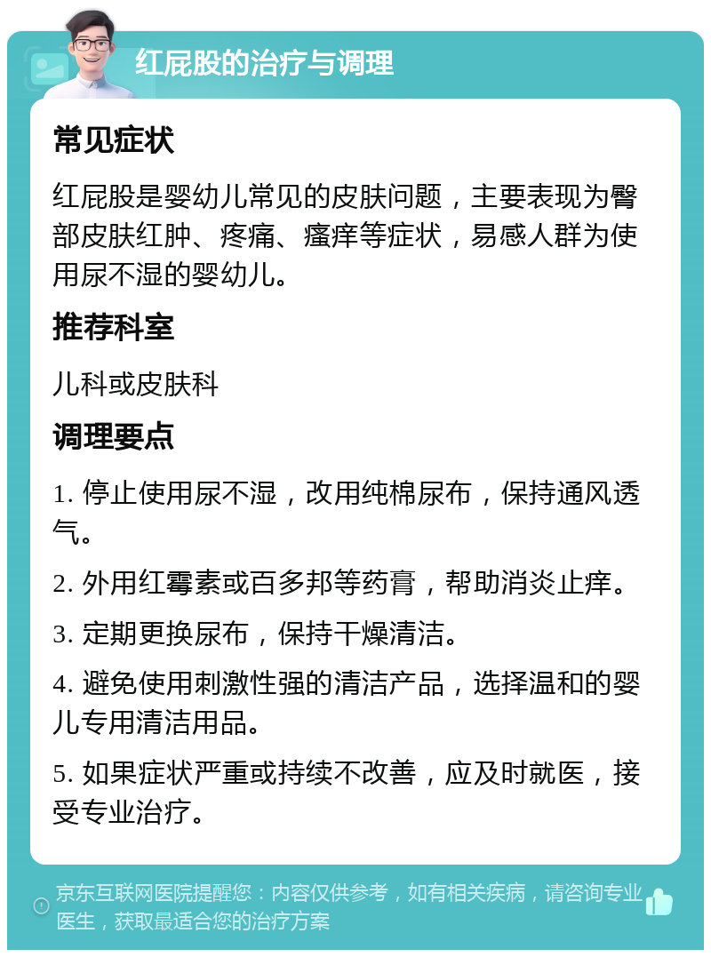 红屁股的治疗与调理 常见症状 红屁股是婴幼儿常见的皮肤问题，主要表现为臀部皮肤红肿、疼痛、瘙痒等症状，易感人群为使用尿不湿的婴幼儿。 推荐科室 儿科或皮肤科 调理要点 1. 停止使用尿不湿，改用纯棉尿布，保持通风透气。 2. 外用红霉素或百多邦等药膏，帮助消炎止痒。 3. 定期更换尿布，保持干燥清洁。 4. 避免使用刺激性强的清洁产品，选择温和的婴儿专用清洁用品。 5. 如果症状严重或持续不改善，应及时就医，接受专业治疗。