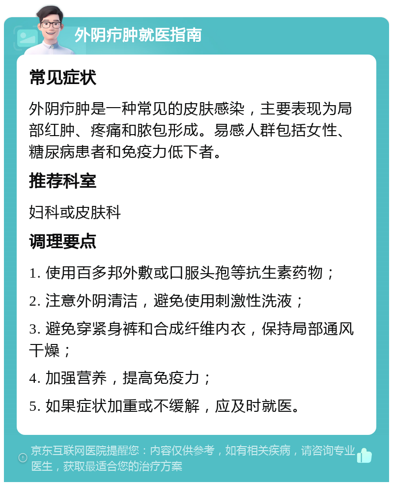 外阴疖肿就医指南 常见症状 外阴疖肿是一种常见的皮肤感染，主要表现为局部红肿、疼痛和脓包形成。易感人群包括女性、糖尿病患者和免疫力低下者。 推荐科室 妇科或皮肤科 调理要点 1. 使用百多邦外敷或口服头孢等抗生素药物； 2. 注意外阴清洁，避免使用刺激性洗液； 3. 避免穿紧身裤和合成纤维内衣，保持局部通风干燥； 4. 加强营养，提高免疫力； 5. 如果症状加重或不缓解，应及时就医。