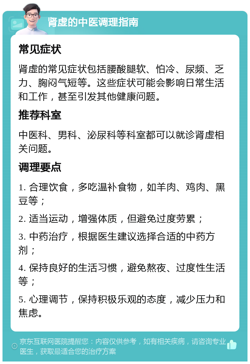 肾虚的中医调理指南 常见症状 肾虚的常见症状包括腰酸腿软、怕冷、尿频、乏力、胸闷气短等。这些症状可能会影响日常生活和工作，甚至引发其他健康问题。 推荐科室 中医科、男科、泌尿科等科室都可以就诊肾虚相关问题。 调理要点 1. 合理饮食，多吃温补食物，如羊肉、鸡肉、黑豆等； 2. 适当运动，增强体质，但避免过度劳累； 3. 中药治疗，根据医生建议选择合适的中药方剂； 4. 保持良好的生活习惯，避免熬夜、过度性生活等； 5. 心理调节，保持积极乐观的态度，减少压力和焦虑。