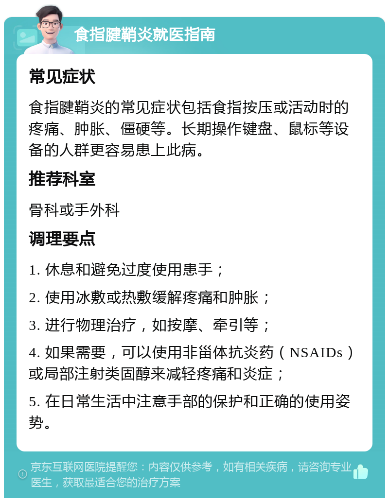 食指腱鞘炎就医指南 常见症状 食指腱鞘炎的常见症状包括食指按压或活动时的疼痛、肿胀、僵硬等。长期操作键盘、鼠标等设备的人群更容易患上此病。 推荐科室 骨科或手外科 调理要点 1. 休息和避免过度使用患手； 2. 使用冰敷或热敷缓解疼痛和肿胀； 3. 进行物理治疗，如按摩、牵引等； 4. 如果需要，可以使用非甾体抗炎药（NSAIDs）或局部注射类固醇来减轻疼痛和炎症； 5. 在日常生活中注意手部的保护和正确的使用姿势。