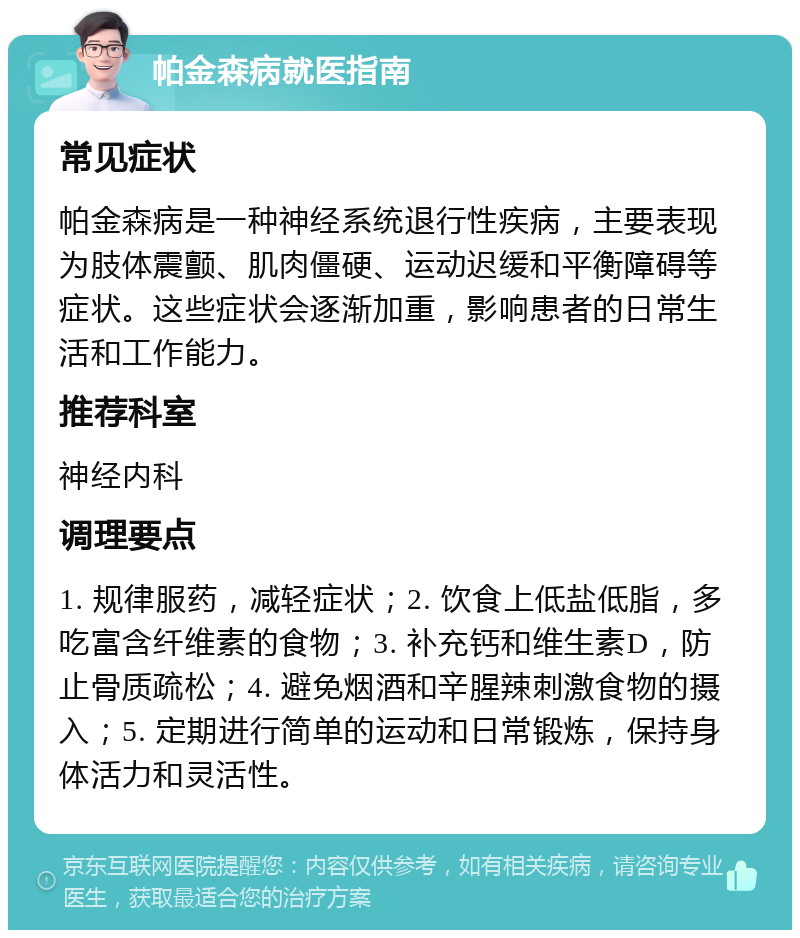 帕金森病就医指南 常见症状 帕金森病是一种神经系统退行性疾病，主要表现为肢体震颤、肌肉僵硬、运动迟缓和平衡障碍等症状。这些症状会逐渐加重，影响患者的日常生活和工作能力。 推荐科室 神经内科 调理要点 1. 规律服药，减轻症状；2. 饮食上低盐低脂，多吃富含纤维素的食物；3. 补充钙和维生素D，防止骨质疏松；4. 避免烟酒和辛腥辣刺激食物的摄入；5. 定期进行简单的运动和日常锻炼，保持身体活力和灵活性。