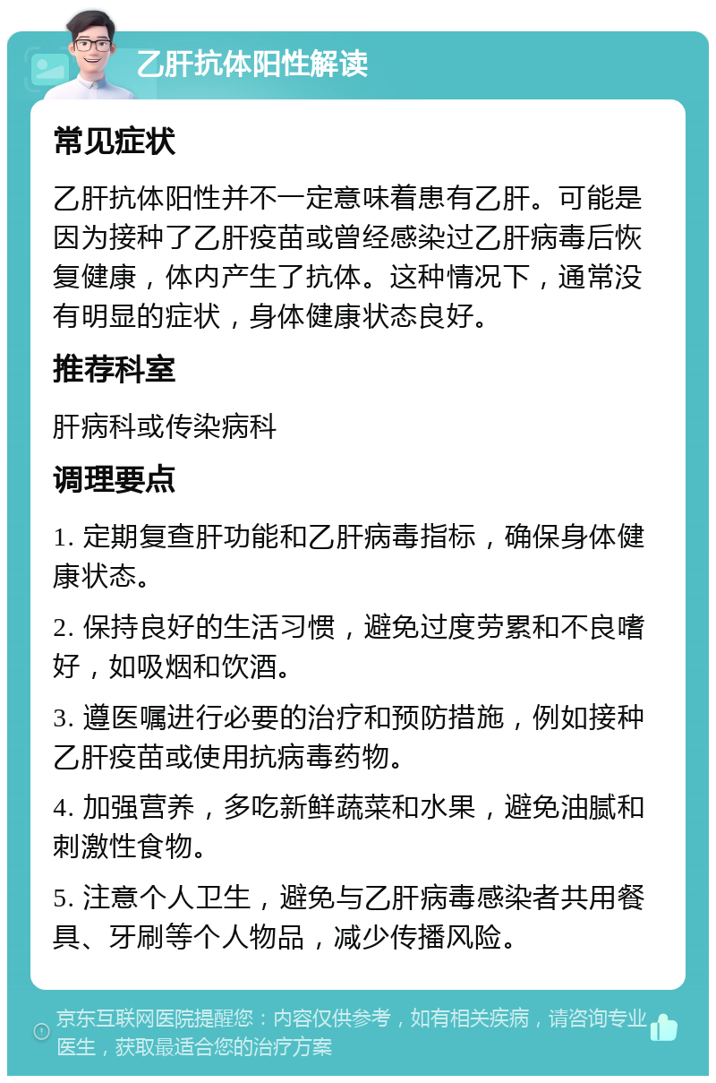 乙肝抗体阳性解读 常见症状 乙肝抗体阳性并不一定意味着患有乙肝。可能是因为接种了乙肝疫苗或曾经感染过乙肝病毒后恢复健康，体内产生了抗体。这种情况下，通常没有明显的症状，身体健康状态良好。 推荐科室 肝病科或传染病科 调理要点 1. 定期复查肝功能和乙肝病毒指标，确保身体健康状态。 2. 保持良好的生活习惯，避免过度劳累和不良嗜好，如吸烟和饮酒。 3. 遵医嘱进行必要的治疗和预防措施，例如接种乙肝疫苗或使用抗病毒药物。 4. 加强营养，多吃新鲜蔬菜和水果，避免油腻和刺激性食物。 5. 注意个人卫生，避免与乙肝病毒感染者共用餐具、牙刷等个人物品，减少传播风险。