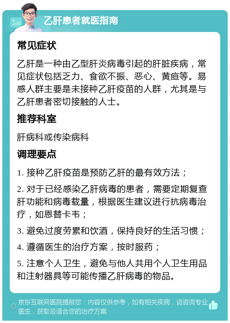 乙肝患者就医指南 常见症状 乙肝是一种由乙型肝炎病毒引起的肝脏疾病，常见症状包括乏力、食欲不振、恶心、黄疸等。易感人群主要是未接种乙肝疫苗的人群，尤其是与乙肝患者密切接触的人士。 推荐科室 肝病科或传染病科 调理要点 1. 接种乙肝疫苗是预防乙肝的最有效方法； 2. 对于已经感染乙肝病毒的患者，需要定期复查肝功能和病毒载量，根据医生建议进行抗病毒治疗，如恩替卡韦； 3. 避免过度劳累和饮酒，保持良好的生活习惯； 4. 遵循医生的治疗方案，按时服药； 5. 注意个人卫生，避免与他人共用个人卫生用品和注射器具等可能传播乙肝病毒的物品。