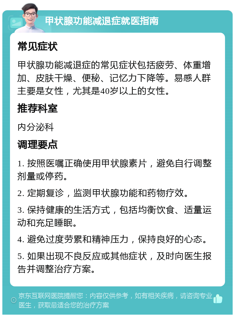 甲状腺功能减退症就医指南 常见症状 甲状腺功能减退症的常见症状包括疲劳、体重增加、皮肤干燥、便秘、记忆力下降等。易感人群主要是女性，尤其是40岁以上的女性。 推荐科室 内分泌科 调理要点 1. 按照医嘱正确使用甲状腺素片，避免自行调整剂量或停药。 2. 定期复诊，监测甲状腺功能和药物疗效。 3. 保持健康的生活方式，包括均衡饮食、适量运动和充足睡眠。 4. 避免过度劳累和精神压力，保持良好的心态。 5. 如果出现不良反应或其他症状，及时向医生报告并调整治疗方案。