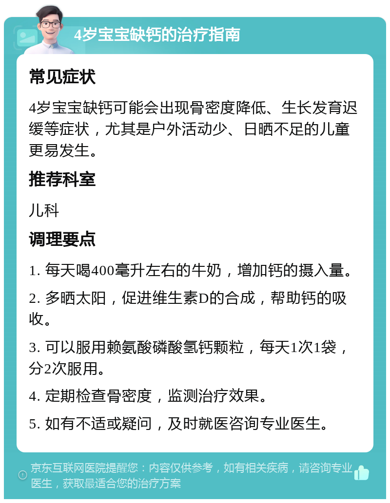 4岁宝宝缺钙的治疗指南 常见症状 4岁宝宝缺钙可能会出现骨密度降低、生长发育迟缓等症状，尤其是户外活动少、日晒不足的儿童更易发生。 推荐科室 儿科 调理要点 1. 每天喝400毫升左右的牛奶，增加钙的摄入量。 2. 多晒太阳，促进维生素D的合成，帮助钙的吸收。 3. 可以服用赖氨酸磷酸氢钙颗粒，每天1次1袋，分2次服用。 4. 定期检查骨密度，监测治疗效果。 5. 如有不适或疑问，及时就医咨询专业医生。