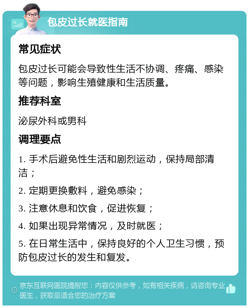 包皮过长就医指南 常见症状 包皮过长可能会导致性生活不协调、疼痛、感染等问题，影响生殖健康和生活质量。 推荐科室 泌尿外科或男科 调理要点 1. 手术后避免性生活和剧烈运动，保持局部清洁； 2. 定期更换敷料，避免感染； 3. 注意休息和饮食，促进恢复； 4. 如果出现异常情况，及时就医； 5. 在日常生活中，保持良好的个人卫生习惯，预防包皮过长的发生和复发。