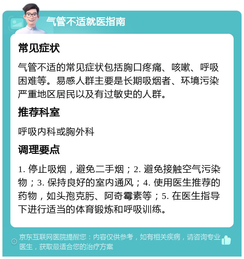 气管不适就医指南 常见症状 气管不适的常见症状包括胸口疼痛、咳嗽、呼吸困难等。易感人群主要是长期吸烟者、环境污染严重地区居民以及有过敏史的人群。 推荐科室 呼吸内科或胸外科 调理要点 1. 停止吸烟，避免二手烟；2. 避免接触空气污染物；3. 保持良好的室内通风；4. 使用医生推荐的药物，如头孢克肟、阿奇霉素等；5. 在医生指导下进行适当的体育锻炼和呼吸训练。