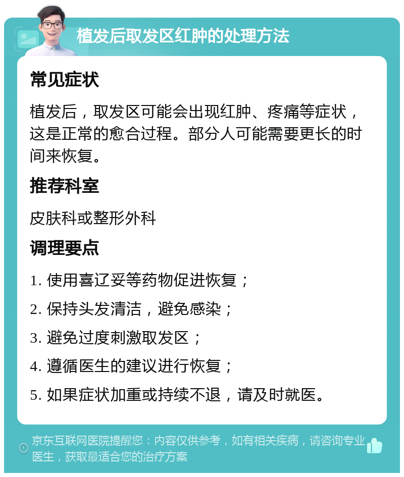 植发后取发区红肿的处理方法 常见症状 植发后，取发区可能会出现红肿、疼痛等症状，这是正常的愈合过程。部分人可能需要更长的时间来恢复。 推荐科室 皮肤科或整形外科 调理要点 1. 使用喜辽妥等药物促进恢复； 2. 保持头发清洁，避免感染； 3. 避免过度刺激取发区； 4. 遵循医生的建议进行恢复； 5. 如果症状加重或持续不退，请及时就医。