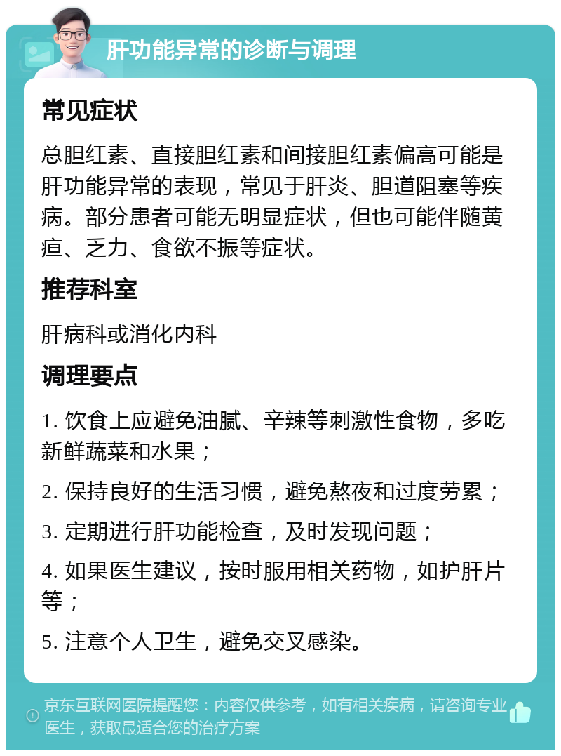 肝功能异常的诊断与调理 常见症状 总胆红素、直接胆红素和间接胆红素偏高可能是肝功能异常的表现，常见于肝炎、胆道阻塞等疾病。部分患者可能无明显症状，但也可能伴随黄疸、乏力、食欲不振等症状。 推荐科室 肝病科或消化内科 调理要点 1. 饮食上应避免油腻、辛辣等刺激性食物，多吃新鲜蔬菜和水果； 2. 保持良好的生活习惯，避免熬夜和过度劳累； 3. 定期进行肝功能检查，及时发现问题； 4. 如果医生建议，按时服用相关药物，如护肝片等； 5. 注意个人卫生，避免交叉感染。