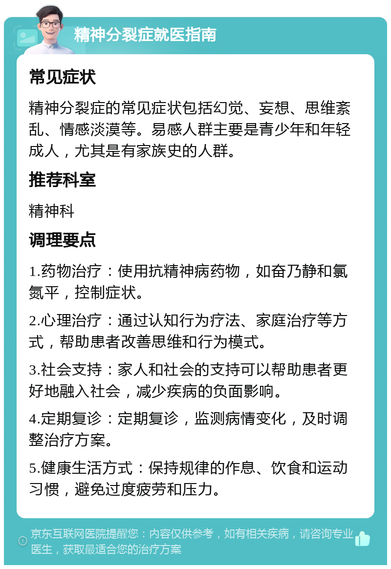 精神分裂症就医指南 常见症状 精神分裂症的常见症状包括幻觉、妄想、思维紊乱、情感淡漠等。易感人群主要是青少年和年轻成人，尤其是有家族史的人群。 推荐科室 精神科 调理要点 1.药物治疗：使用抗精神病药物，如奋乃静和氯氮平，控制症状。 2.心理治疗：通过认知行为疗法、家庭治疗等方式，帮助患者改善思维和行为模式。 3.社会支持：家人和社会的支持可以帮助患者更好地融入社会，减少疾病的负面影响。 4.定期复诊：定期复诊，监测病情变化，及时调整治疗方案。 5.健康生活方式：保持规律的作息、饮食和运动习惯，避免过度疲劳和压力。