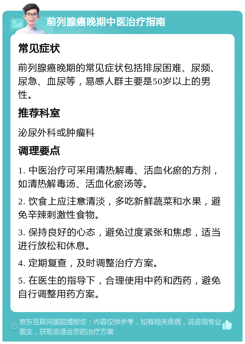 前列腺癌晚期中医治疗指南 常见症状 前列腺癌晚期的常见症状包括排尿困难、尿频、尿急、血尿等，易感人群主要是50岁以上的男性。 推荐科室 泌尿外科或肿瘤科 调理要点 1. 中医治疗可采用清热解毒、活血化瘀的方剂，如清热解毒汤、活血化瘀汤等。 2. 饮食上应注意清淡，多吃新鲜蔬菜和水果，避免辛辣刺激性食物。 3. 保持良好的心态，避免过度紧张和焦虑，适当进行放松和休息。 4. 定期复查，及时调整治疗方案。 5. 在医生的指导下，合理使用中药和西药，避免自行调整用药方案。