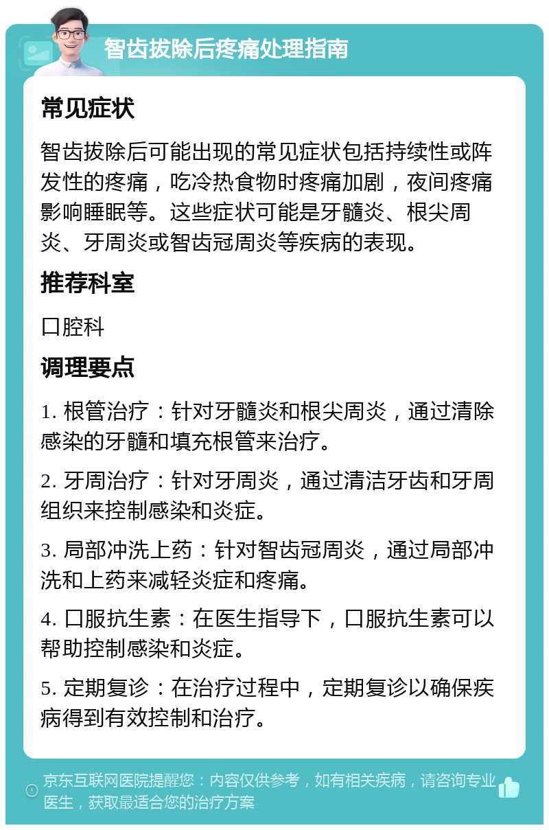 智齿拔除后疼痛处理指南 常见症状 智齿拔除后可能出现的常见症状包括持续性或阵发性的疼痛，吃冷热食物时疼痛加剧，夜间疼痛影响睡眠等。这些症状可能是牙髓炎、根尖周炎、牙周炎或智齿冠周炎等疾病的表现。 推荐科室 口腔科 调理要点 1. 根管治疗：针对牙髓炎和根尖周炎，通过清除感染的牙髓和填充根管来治疗。 2. 牙周治疗：针对牙周炎，通过清洁牙齿和牙周组织来控制感染和炎症。 3. 局部冲洗上药：针对智齿冠周炎，通过局部冲洗和上药来减轻炎症和疼痛。 4. 口服抗生素：在医生指导下，口服抗生素可以帮助控制感染和炎症。 5. 定期复诊：在治疗过程中，定期复诊以确保疾病得到有效控制和治疗。