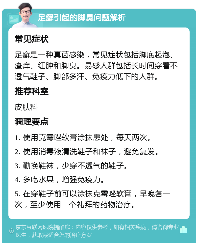 足癣引起的脚臭问题解析 常见症状 足癣是一种真菌感染，常见症状包括脚底起泡、瘙痒、红肿和脚臭。易感人群包括长时间穿着不透气鞋子、脚部多汗、免疫力低下的人群。 推荐科室 皮肤科 调理要点 1. 使用克霉唑软膏涂抹患处，每天两次。 2. 使用消毒液清洗鞋子和袜子，避免复发。 3. 勤换鞋袜，少穿不透气的鞋子。 4. 多吃水果，增强免疫力。 5. 在穿鞋子前可以涂抹克霉唑软膏，早晚各一次，至少使用一个礼拜的药物治疗。