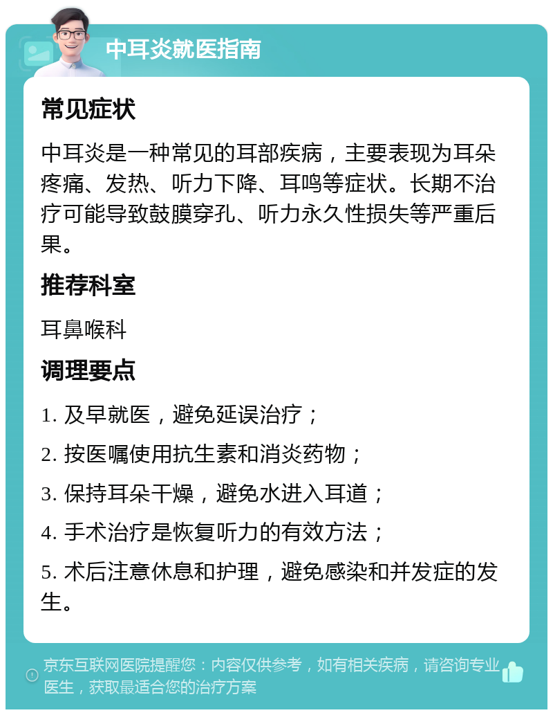 中耳炎就医指南 常见症状 中耳炎是一种常见的耳部疾病，主要表现为耳朵疼痛、发热、听力下降、耳鸣等症状。长期不治疗可能导致鼓膜穿孔、听力永久性损失等严重后果。 推荐科室 耳鼻喉科 调理要点 1. 及早就医，避免延误治疗； 2. 按医嘱使用抗生素和消炎药物； 3. 保持耳朵干燥，避免水进入耳道； 4. 手术治疗是恢复听力的有效方法； 5. 术后注意休息和护理，避免感染和并发症的发生。